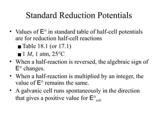 Standard Reduction Potentials
• Values of E° in standard table of half-cell potentials
are for reduction half-cell reactions
▪Table 18.1 (or 17.1)
▪1 M, 1 atm, 25°C
• When a half-reaction is reversed, the algebraic sign of
E° changes.
• When a half-reaction is multiplied by an integer, the
value of E° remains the same.
• A galvanic cell runs spontaneously in the direction
that gives a positive value for E°cell
 