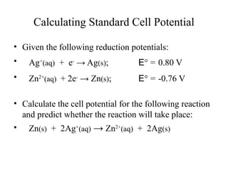 Calculating Standard Cell Potential
• Given the following reduction potentials:
• Ag+
(aq) + e-
→ Ag(s); E° = 0.80 V
• Zn2+
(aq) + 2e-
→ Zn(s); E° = -0.76 V
• Calculate the cell potential for the following reaction
and predict whether the reaction will take place:
• Zn(s) + 2Ag+
(aq) → Zn2+
(aq) + 2Ag(s)
 