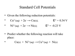 Standard Cell Potentials
• Given the following reduction potentials:
• Cu2+
(aq) + 2e-
→ Cu(s); E° = 0.34 V
• Ni2+
(aq) + 2e-
→ Ni(s); E° = -0.23 V
• Predict whether the following reaction will take
place:
• Cu(s) + Ni2+
(aq) → Cu2+
(aq) + Ni(s)
 