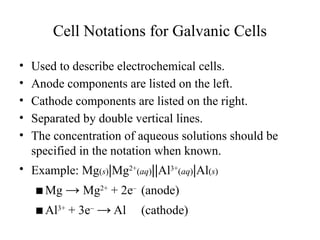 Cell Notations for Galvanic Cells
• Used to describe electrochemical cells.
• Anode components are listed on the left.
• Cathode components are listed on the right.
• Separated by double vertical lines.
• The concentration of aqueous solutions should be
specified in the notation when known.
• Example: Mg(s)|Mg2+
(aq)||Al3+
(aq)|Al(s)
▪Mg → Mg2+
+ 2e–
(anode)
▪Al3+
+ 3e–
→ Al (cathode)
 