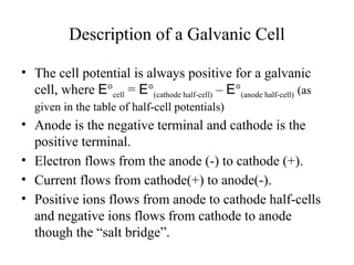 Description of a Galvanic Cell
• The cell potential is always positive for a galvanic
cell, where E°cell = E°(cathode half-cell) – E°(anode half-cell) (as
given in the table of half-cell potentials)
• Anode is the negative terminal and cathode is the
positive terminal.
• Electron flows from the anode (-) to cathode (+).
• Current flows from cathode(+) to anode(-).
• Positive ions flows from anode to cathode half-cells
and negative ions flows from cathode to anode
though the “salt bridge”.
 