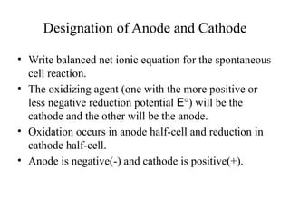 Designation of Anode and Cathode
• Write balanced net ionic equation for the spontaneous
cell reaction.
• The oxidizing agent (one with the more positive or
less negative reduction potential E°) will be the
cathode and the other will be the anode.
• Oxidation occurs in anode half-cell and reduction in
cathode half-cell.
• Anode is negative(-) and cathode is positive(+).
 