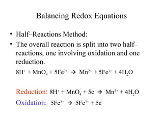 Balancing Redox Equations
• Half–Reactions Method:
• The overall reaction is split into two half–
reactions, one involving oxidation and one
reduction.
8H+
+ MnO4

+ 5Fe2+
Mn
🡪 2+
+ 5Fe3+
+ 4H2O
Reduction: 8H+
+ MnO4

+ 5e
Mn
🡪 2+
+ 4H2O
Oxidation: 5Fe2+
5Fe
🡪 3+
+ 5e
 