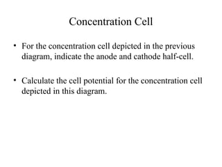 Concentration Cell
• For the concentration cell depicted in the previous
diagram, indicate the anode and cathode half-cell.
• Calculate the cell potential for the concentration cell
depicted in this diagram.
 