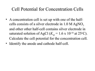 Cell Potential for Concentration Cells
• A concentration cell is set up with one of the half-
cells consists of a silver electrode in 1.0 M AgNO3
and other other half-cell contains silver electrode in
saturated solution of AgCl (Ksp = 1.6 x 10-10
at 25o
C).
Calculate the cell potential for the concentration cell.
• Identify the anode and cathode half-cell.
 