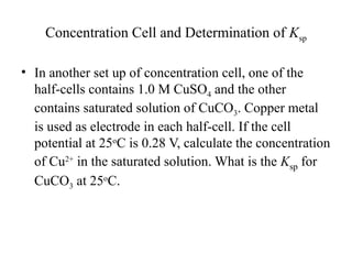 Concentration Cell and Determination of Ksp
• In another set up of concentration cell, one of the
half-cells contains 1.0 M CuSO4 and the other
contains saturated solution of CuCO3. Copper metal
is used as electrode in each half-cell. If the cell
potential at 25o
C is 0.28 V, calculate the concentration
of Cu2+
in the saturated solution. What is the Ksp for
CuCO3 at 25o
C.
 