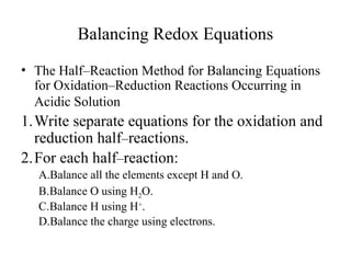 Balancing Redox Equations
• The Half–Reaction Method for Balancing Equations
for Oxidation–Reduction Reactions Occurring in
Acidic Solution
1.Write separate equations for the oxidation and
reduction half–reactions.
2.For each half–reaction:
A.Balance all the elements except H and O.
B.Balance O using H2O.
C.Balance H using H+
.
D.Balance the charge using electrons.
 