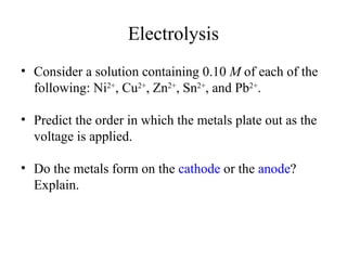 Electrolysis
• Consider a solution containing 0.10 M of each of the
following: Ni2+
, Cu2+
, Zn2+
, Sn2+
, and Pb2+
.
• Predict the order in which the metals plate out as the
voltage is applied.
• Do the metals form on the cathode or the anode?
Explain.
 