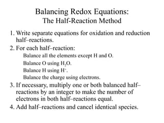 Balancing Redox Equations:
The Half-Reaction Method
1. Write separate equations for oxidation and reduction
half–reactions.
2. For each half–reaction:
Balance all the elements except H and O.
Balance O using H2O.
Balance H using H+
.
Balance the charge using electrons.
3. If necessary, multiply one or both balanced half–
reactions by an integer to make the number of
electrons in both half–reactions equal.
4. Add half–reactions and cancel identical species.
 