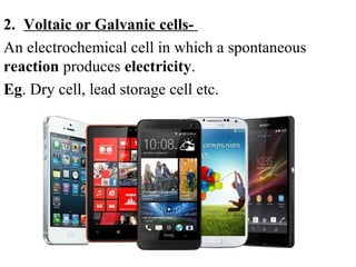 2. Voltaic or Galvanic cells-
An electrochemical cell in which a spontaneous
reaction produces electricity.
Eg. Dry cell, lead storage cell etc.
 