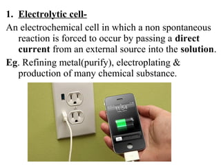 1. Electrolytic cell-
An electrochemical cell in which a non spontaneous
reaction is forced to occur by passing a direct
current from an external source into the solution.
Eg. Refining metal(purify), electroplating &
production of many chemical substance.
 