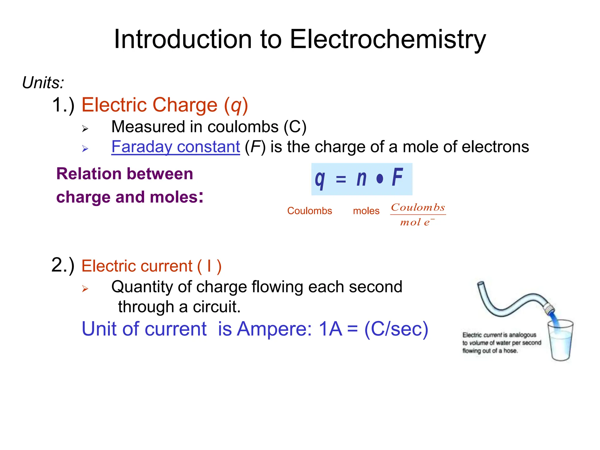 Introduction to Electrochemistry
Units:
1.) Electric Charge (q)
 Measured in coulombs (C)
 Faraday constant (F) is the charge of a mole of electrons
2.) Electric current ( I )
 Quantity of charge flowing each second
through a circuit.
Unit of current is Ampere: 1A = (C/sec)
F
n
q 

Relation between
charge and moles:
Coulombs moles

e
mol
Coulombs
 