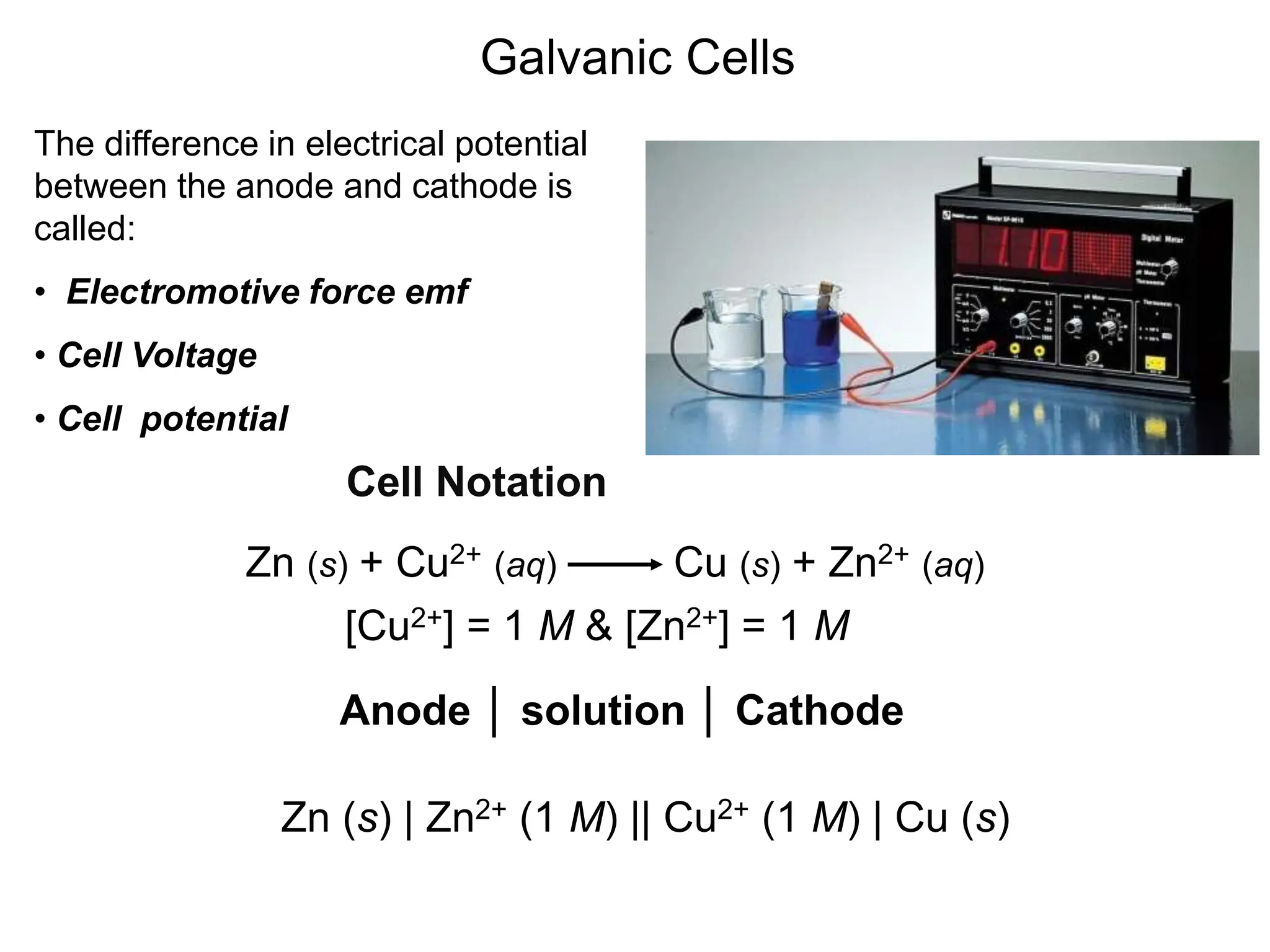 Galvanic Cells
The difference in electrical potential
between the anode and cathode is
called:
• Electromotive force emf
• Cell Voltage
• Cell potential
Cell Notation
Zn (s) + Cu2+ (aq) Cu (s) + Zn2+ (aq)
[Cu2+] = 1 M & [Zn2+] = 1 M
Zn (s) | Zn2+ (1 M) || Cu2+ (1 M) | Cu (s)
Anode │ solution │ Cathode
 