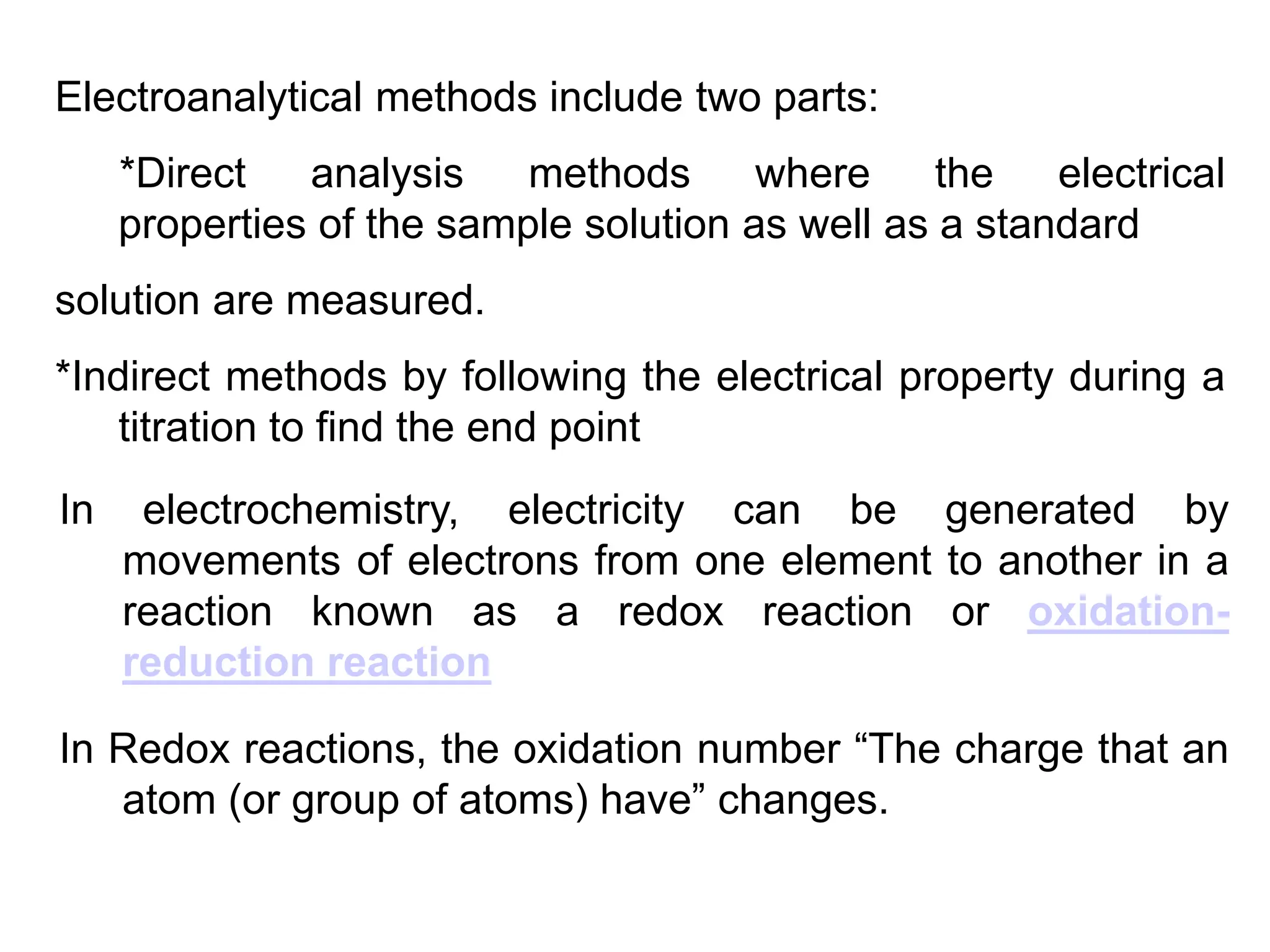 Electroanalytical methods include two parts:
*Direct analysis methods where the electrical
properties of the sample solution as well as a standard
solution are measured.
*Indirect methods by following the electrical property during a
titration to find the end point
In electrochemistry, electricity can be generated by
movements of electrons from one element to another in a
reaction known as a redox reaction or oxidation-
reduction reaction
In Redox reactions, the oxidation number “The charge that an
atom (or group of atoms) have” changes.
 