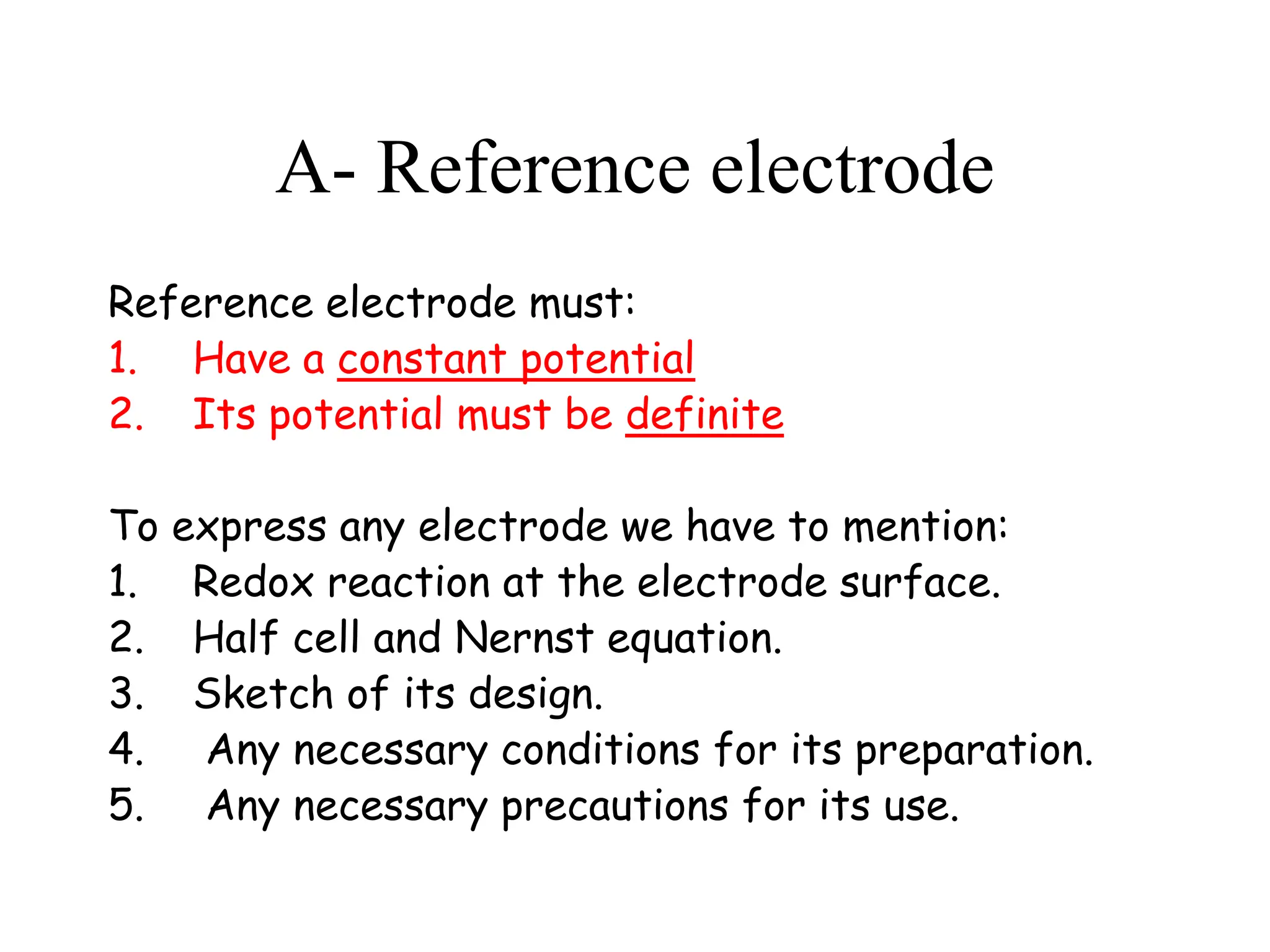 A- Reference electrode
Reference electrode must:
1. Have a constant potential
2. Its potential must be definite
To express any electrode we have to mention:
1. Redox reaction at the electrode surface.
2. Half cell and Nernst equation.
3. Sketch of its design.
4. Any necessary conditions for its preparation.
5. Any necessary precautions for its use.
 