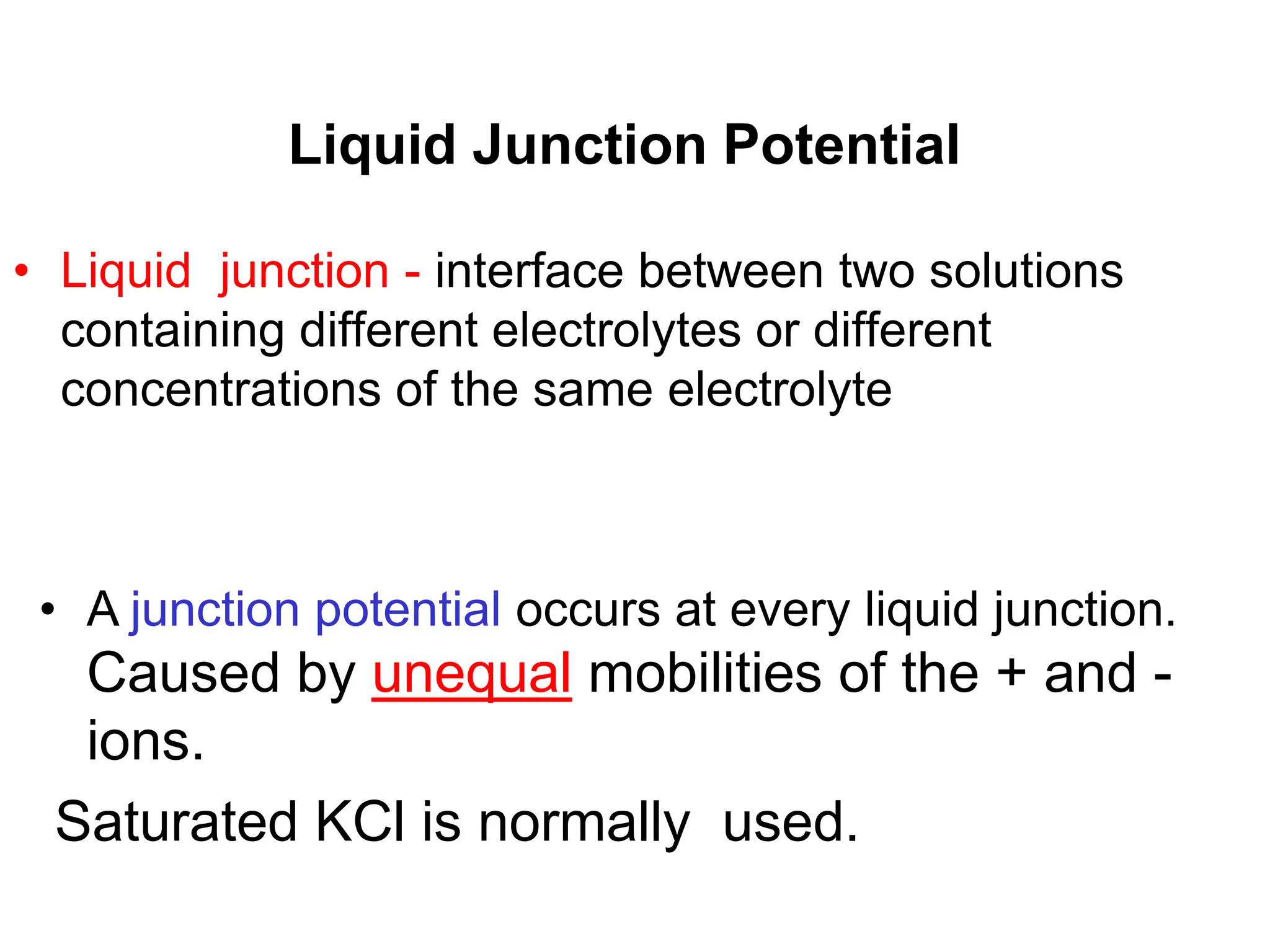 Liquid Junction Potential
• Liquid junction - interface between two solutions
containing different electrolytes or different
concentrations of the same electrolyte
• A junction potential occurs at every liquid junction.
Caused by unequal mobilities of the + and -
ions.
Saturated KCl is normally used.
 