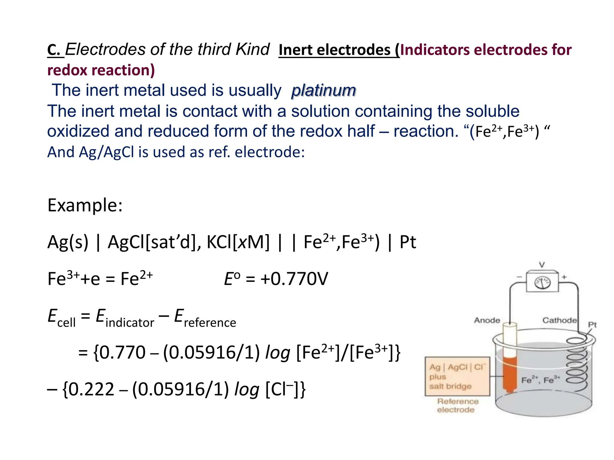 Example:
Ag(s) | AgCl[sat’d], KCl[xM] | | Fe2+,Fe3+) | Pt
Fe3++e = Fe2+ Eo = +0.770V
Ecell = Eindicator – Ereference
= {0.770 – (0.05916/1) log [Fe2+]/[Fe3+]}
– {0.222 – (0.05916/1) log [Cl–]}
C. Electrodes of the third Kind Inert electrodes (Indicators electrodes for
redox reaction)
The inert metal used is usually platinum
The inert metal is contact with a solution containing the soluble
oxidized and reduced form of the redox half – reaction. “(Fe2+,Fe3+) “
And Ag/AgCl is used as ref. electrode:
 