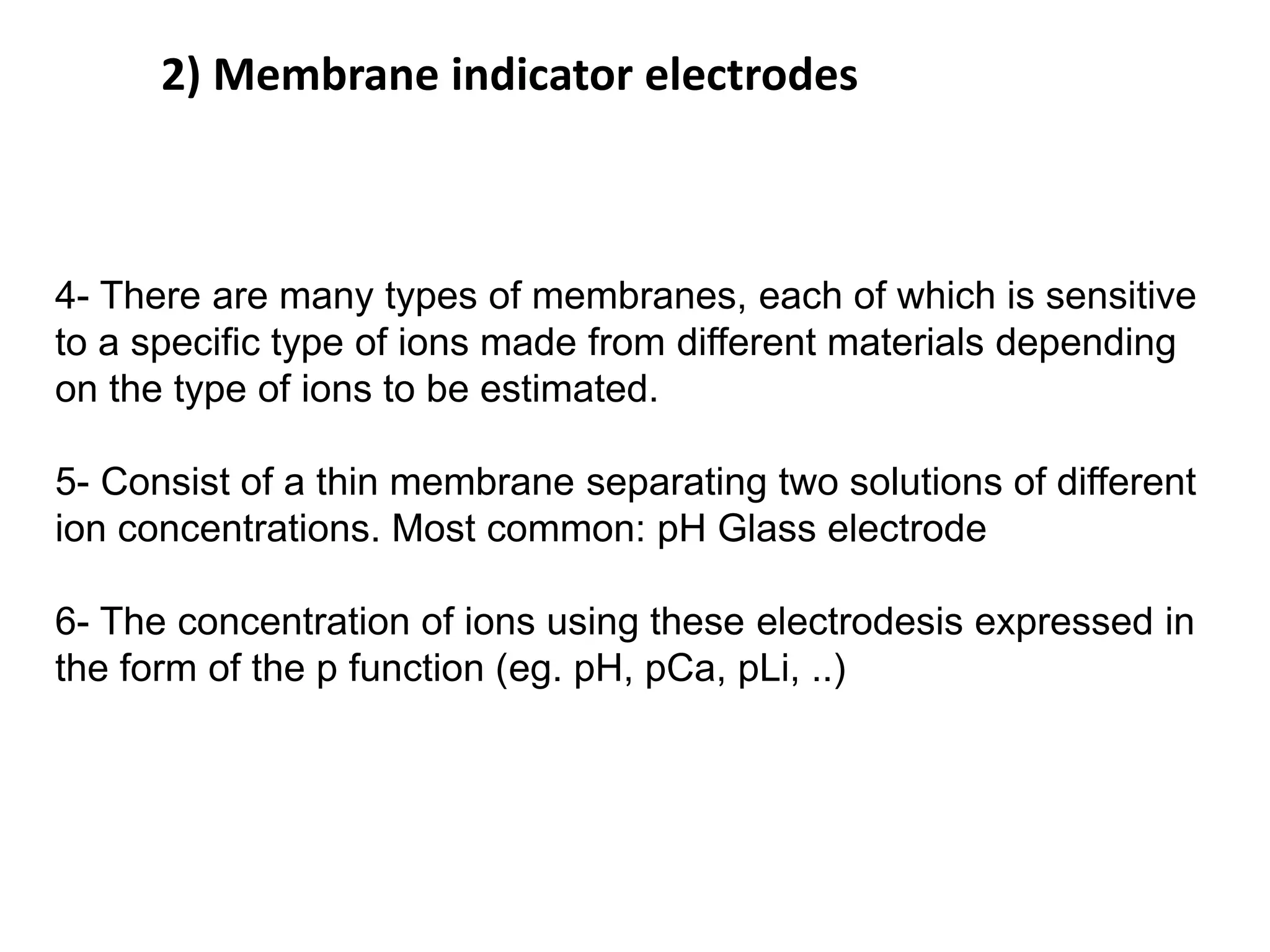 4- There are many types of membranes, each of which is sensitive
to a specific type of ions made from different materials depending
on the type of ions to be estimated.
5- Consist of a thin membrane separating two solutions of different
ion concentrations. Most common: pH Glass electrode
6- The concentration of ions using these electrodesis expressed in
the form of the p function (eg. pH, pCa, pLi, ..)
2) Membrane indicator electrodes
 