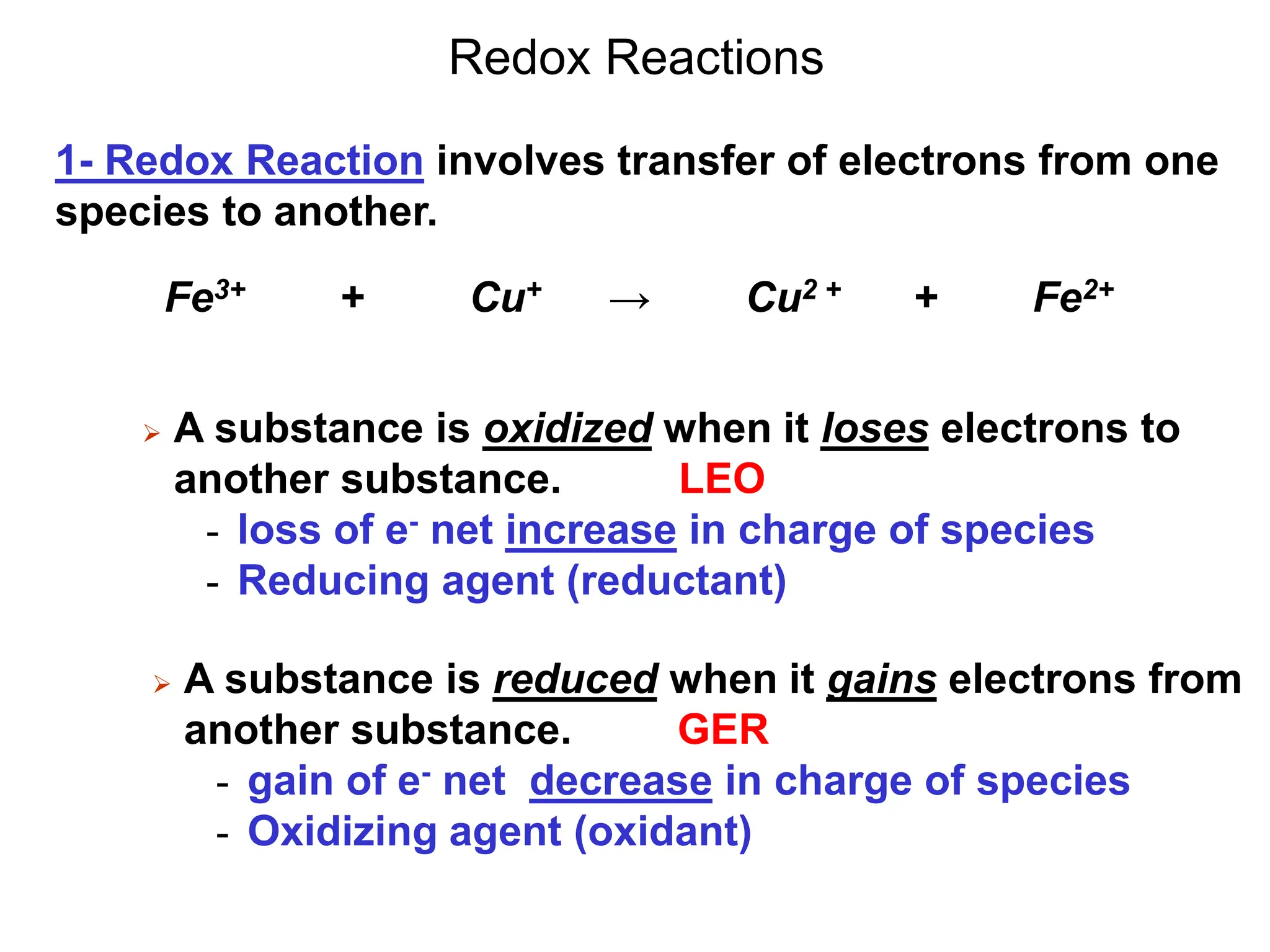 Redox Reactions
 A substance is reduced when it gains electrons from
another substance. GER
- gain of e- net decrease in charge of species
- Oxidizing agent (oxidant)
1- Redox Reaction involves transfer of electrons from one
species to another.
 A substance is oxidized when it loses electrons to
another substance. LEO
- loss of e- net increase in charge of species
- Reducing agent (reductant)
Fe3+ + Cu+ → Cu2 + + Fe2+
 