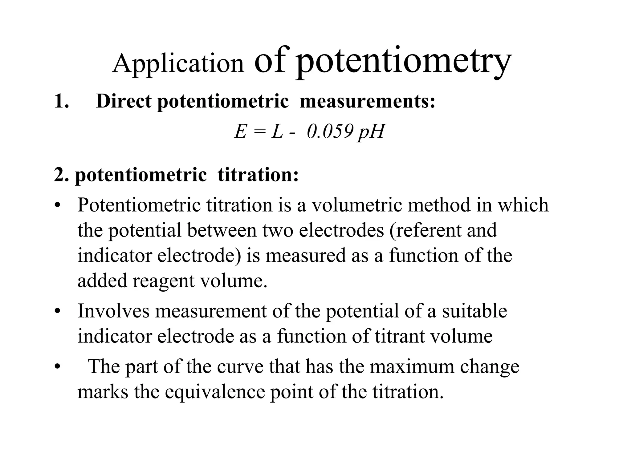 Application of potentiometry
1. Direct potentiometric measurements:
E = L - 0.059 pH
2. potentiometric titration:
• Potentiometric titration is a volumetric method in which
the potential between two electrodes (referent and
indicator electrode) is measured as a function of the
added reagent volume.
• Involves measurement of the potential of a suitable
indicator electrode as a function of titrant volume
• The part of the curve that has the maximum change
marks the equivalence point of the titration.
 