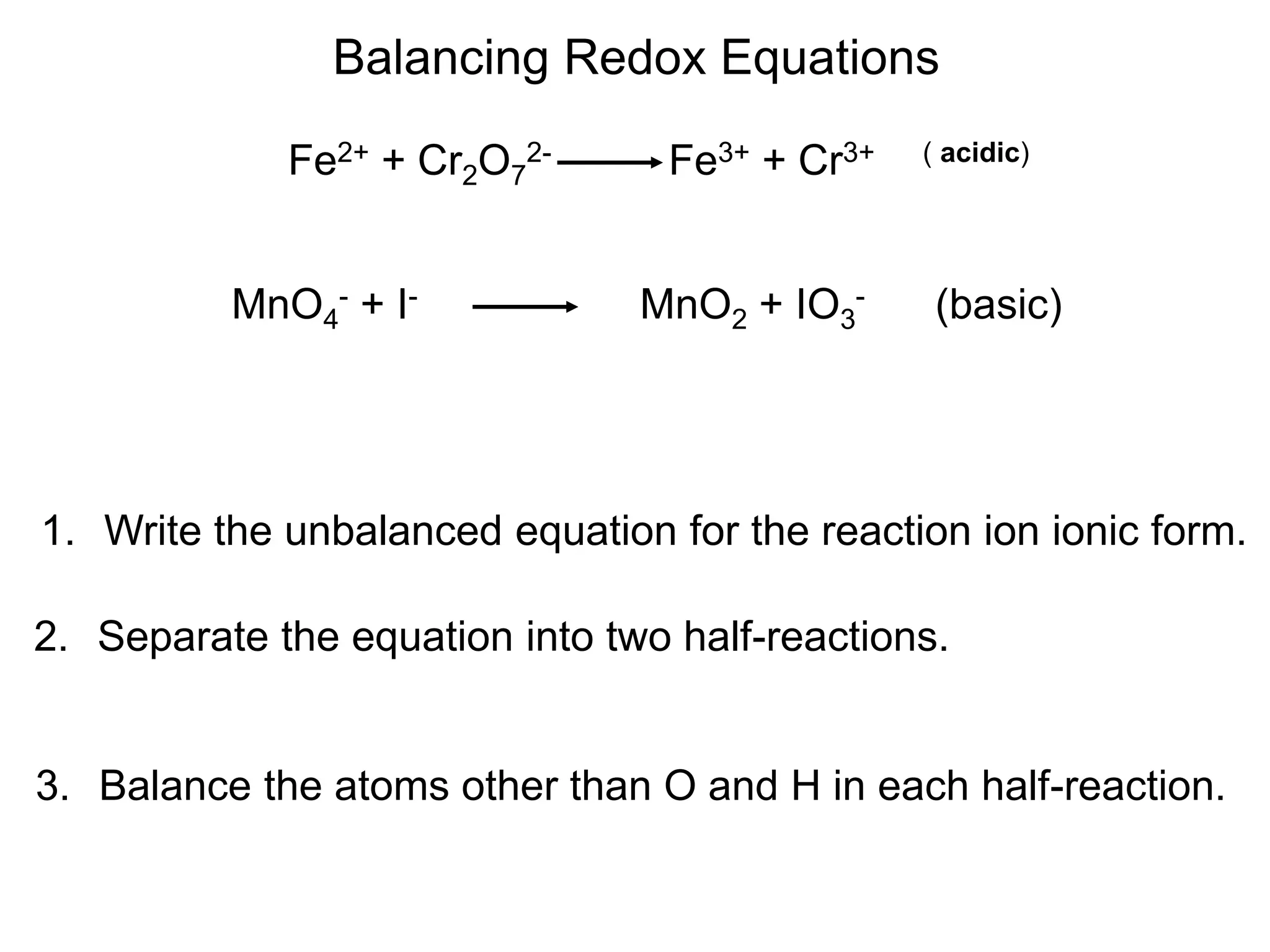 Balancing Redox Equations
1. Write the unbalanced equation for the reaction ion ionic form.
Fe2+ + Cr2O7
2- Fe3+ + Cr3+ ( acidic)
2. Separate the equation into two half-reactions.
3. Balance the atoms other than O and H in each half-reaction.
MnO4
- + I- MnO2 + IO3
- (basic)
 