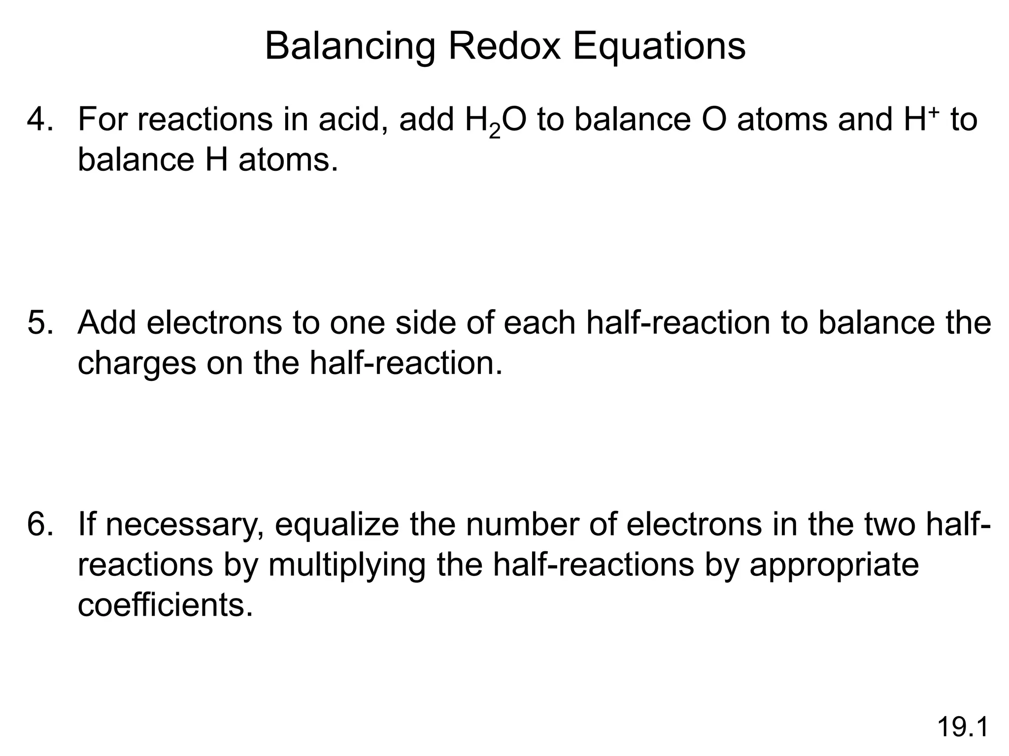 Balancing Redox Equations
4. For reactions in acid, add H2O to balance O atoms and H+ to
balance H atoms.
5. Add electrons to one side of each half-reaction to balance the
charges on the half-reaction.
6. If necessary, equalize the number of electrons in the two half-
reactions by multiplying the half-reactions by appropriate
coefficients.
19.1
 