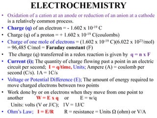 ELECTROCHEMISTRY
• Oxidation of a cation at an anode or reduction of an anion at a cathode
is a relatively common process.
• Charge (q) of an electron = - 1.602 x 10-19 C
• Charge (q) of a proton = + 1.602 x 10-19 C(coulombs)
• Charge of one mole of electrons = (1.602 x 10-19 C)(6.022 x 1023/mol)
= 96,485 C/mol = Faraday constant (F)
• The charge (q) transferred in a redox reaction is given by q = n x F
• Current (i); The quantity of charge flowing past a point in an electric
circuit per second; I = q/time, Units; Ampere (A) = coulomb per
second (C/s). 1A = 1C/s
• Voltage or Potential Difference (E); The amount of energy required to
move charged electrons between two points
• Work done by or on electrons when they move from one point to
another W = E x q or E = w/q
Units: volts (V or J/C); 1V = 1J/C
• Ohm’s Law; I = E/R R = resistance = Units Ω (ohm) or V/A
 