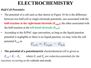 ELECTROCHEMISTRY
Half-Cell Potentials;
• The potential of a cell such as that shown in Figure 18-4a is the difference
between two half-cell or single-electrode potentials, one associated with the
half-reaction at the right-hand electrode (Eright), the other associated with
the half-reaction at the left-hand electrode (Eleft).
• According to the IUPAC sign convention, as long as the liquid-junction
potential is negligible or there is no liquid junction, we may write the cell
potential Ecell as
• The potential of a potentiometric electrochemical cell is given as
Ecell = Ec – Ea where Ec and Ea are reduction potentials for the
reactions occurring at the cathode and anode.
 