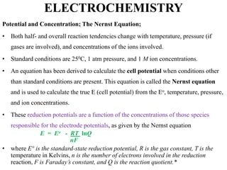 ELECTROCHEMISTRY
Potential and Concentration; The Nernst Equation;
• Both half- and overall reaction tendencies change with temperature, pressure (if
gases are involved), and concentrations of the ions involved.
• Standard conditions are 250C, 1 atm pressure, and 1 M ion concentrations.
• An equation has been derived to calculate the cell potential when conditions other
than standard conditions are present. This equation is called the Nernst equation
and is used to calculate the true E (cell potential) from the Eo, temperature, pressure,
and ion concentrations.
• These reduction potentials are a function of the concentrations of those species
responsible for the electrode potentials, as given by the Nernst equation
E = Eo - RT lnQ
nF
• where E° is the standard-state reduction potential, R is the gas constant, T is the
temperature in Kelvins, n is the number of electrons involved in the reduction
reaction, F is Faraday’s constant, and Q is the reaction quotient.*
 