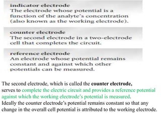 The second electrode, which is called the counter electrode,
serves to complete the electric circuit and provides a reference potential
against which the working electrode’s potential is measured.
Ideally the counter electrode’s potential remains constant so that any
change in the overall cell potential is attributed to the working electrode.
 