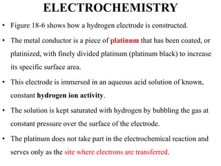 ELECTROCHEMISTRY
• Figure 18-6 shows how a hydrogen electrode is constructed.
• The metal conductor is a piece of platinum that has been coated, or
platinized, with finely divided platinum (platinum black) to increase
its specific surface area.
• This electrode is immersed in an aqueous acid solution of known,
constant hydrogen ion activity.
• The solution is kept saturated with hydrogen by bubbling the gas at
constant pressure over the surface of the electrode.
• The platinum does not take part in the electrochemical reaction and
serves only as the site where electrons are transferred.
 