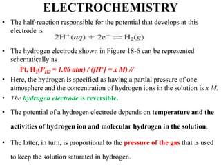 ELECTROCHEMISTRY
• The half-reaction responsible for the potential that develops at this
electrode is
• The hydrogen electrode shown in Figure 18-6 can be represented
schematically as
Pt, H2(PH2 = 1.00 atm) / ([H+] = x M) //
• Here, the hydrogen is specified as having a partial pressure of one
atmosphere and the concentration of hydrogen ions in the solution is x M.
• The hydrogen electrode is reversible.
• The potential of a hydrogen electrode depends on temperature and the
activities of hydrogen ion and molecular hydrogen in the solution.
• The latter, in turn, is proportional to the pressure of the gas that is used
to keep the solution saturated in hydrogen.
 