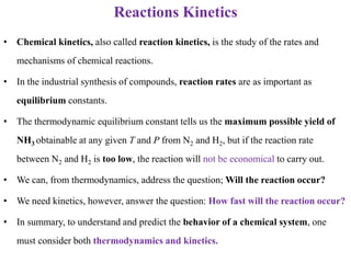 Reactions Kinetics
• Chemical kinetics, also called reaction kinetics, is the study of the rates and
mechanisms of chemical reactions.
• In the industrial synthesis of compounds, reaction rates are as important as
equilibrium constants.
• The thermodynamic equilibrium constant tells us the maximum possible yield of
NH3 obtainable at any given T and P from N2 and H2, but if the reaction rate
between N2 and H2 is too low, the reaction will not be economical to carry out.
• We can, from thermodynamics, address the question; Will the reaction occur?
• We need kinetics, however, answer the question: How fast will the reaction occur?
• In summary, to understand and predict the behavior of a chemical system, one
must consider both thermodynamics and kinetics.
 