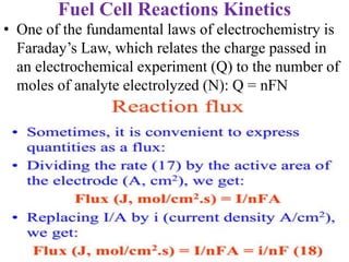 Fuel Cell Reactions Kinetics
• One of the fundamental laws of electrochemistry is
Faraday’s Law, which relates the charge passed in
an electrochemical experiment (Q) to the number of
moles of analyte electrolyzed (N): Q = nFN
 
