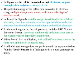  In Figure -b, the cell is connected so that electrons can pass
through a low resistance external circuit.
 The potential energy of the cell is now converted to electrical
energy to light a lamp, run a motor, or do some other type of
electrical work.
 In the cell in Figure-b, metallic copper is oxidized at the left-hand
electrode, silver ions are reduced at the right-hand electrode, and
electrons flow through the external circuit to the silver electrode.
 As the reaction goes on, the cell potential, initially 0.412 V when
the circuit is open, decreases continuously and approaches zero as
the overall reaction approaches equilibrium.
 When the cell is at equilibrium, both cell half-reactions occur at the
same rate, and the cell voltage is zero.
 A cell with zero voltage does not perform work, as anyone who has
found a "dead“ battery in a flashlight or in a laptop computer can
attest.
 
