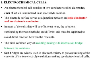 1. ELECTROCHEMICAL CELLS;
• An electrochemical cell consists of two conductors called electrodes,
each of which is immersed in an electrolyte solution.
• The electrode surface serves as a junction between an ionic conductor
and an electronic conductor.
• In most of the cells that will be of interest to us, the solutions
surrounding the two electrodes are different and must be separated to
avoid direct reaction between the reactants.
• The most common way of avoiding mixing is to insert a salt bridge
between the solutions.
• Salt bridges are widely used in electrochemistry to prevent mixing of the
contents of the two electrolyte solutions making up electrochemical cells.
 