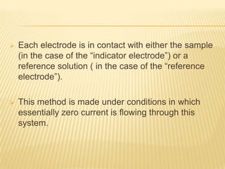    Each electrode is in contact with either the sample
    (in the case of the “indicator electrode”) or a
    reference solution ( in the case of the “reference
    electrode”).

   This method is made under conditions in which
    essentially zero current is flowing through this
    system.
 