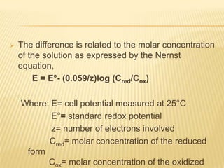    The difference is related to the molar concentration
    of the solution as expressed by the Nernst
    equation,
        E = E°- (0.059/z)log (Cred/Cox)

    Where: E= cell potential measured at 25°C
           E°= standard redox potential
           z= number of electrons involved
          Cred= molar concentration of the reduced
     form
          Cox= molar concentration of the oxidized
 