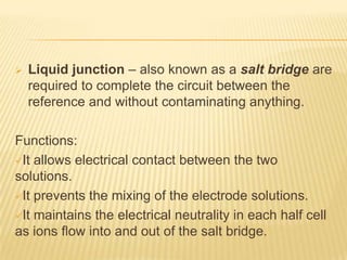    Liquid junction – also known as a salt bridge are
    required to complete the circuit between the
    reference and without contaminating anything.

Functions:
It allows electrical contact between the two
solutions.
It prevents the mixing of the electrode solutions.

It maintains the electrical neutrality in each half cell
as ions flow into and out of the salt bridge.
 