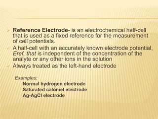    Reference Electrode- is an electrochemical half-cell
    that is used as a fixed reference for the measurement
    of cell potentials.
   A half-cell with an accurately known electrode potential,
    Eref, that is independent of the concentration of the
    analyte or any other ions in the solution
   Always treated as the left-hand electrode

    Examples:
       Normal hydrogen electrode
       Saturated calomel electrode
       Ag-AgCl electrode
 