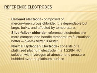 REFERENCE ELECTRODES

    Calomel electrode- composed of
     mercury/mercurous chloride; It is dependable but
     large, bulky, and affected by temperature.
    Silver/silver chloride- reference electrodes are
     more compact and handle temperature fluctuations
     better -- overall better & faster
    Normal Hydrogen Electrode- consists of a
     platinized platinum electrode in a 1.228N HCl
     solution with hydrogen at atmospheric pressure
     bubbled over the platinum surface.
 