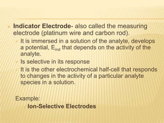    Indicator Electrode- also called the measuring
    electrode (platinum wire and carbon rod).
       It is immersed in a solution of the analyte, develops
        a potential, Eind that depends on the activity of the
        analyte.
       Is selective in its response
       It is the other electrochemical half-cell that responds
        to changes in the activity of a particular analyte
        species in a solution.

    Example:
       Ion-Selective Electrodes
 