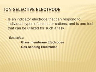 ION SELECTIVE ELECTRODE
   Is an indicator electrode that can respond to
    individual types of anions or cations, and is one tool
    that can be utilized for such a task.

    Examples:
          Glass membrane Electrodes

          Gas-sensing Electrodes
 