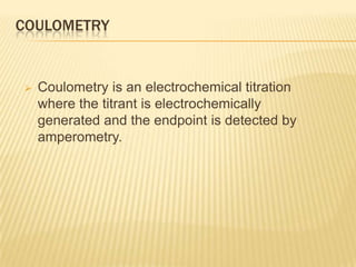 COULOMETRY


   Coulometry is an electrochemical titration
    where the titrant is electrochemically
    generated and the endpoint is detected by
    amperometry.
 