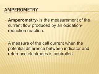 AMPEROMETRY

   Amperometry- is the measurement of the
    current flow produced by an oxidation-
    reduction reaction.

   A measure of the cell current when the
    potential difference between indicator and
    reference electrodes is controlled.
 