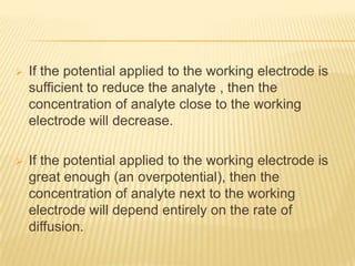    If the potential applied to the working electrode is
    sufficient to reduce the analyte , then the
    concentration of analyte close to the working
    electrode will decrease.

   If the potential applied to the working electrode is
    great enough (an overpotential), then the
    concentration of analyte next to the working
    electrode will depend entirely on the rate of
    diffusion.
 