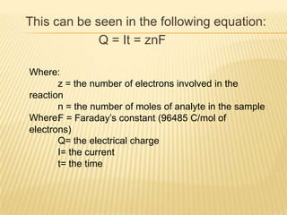 This can be seen in the following equation:
             Q = It = znF

Where:
       z = the number of electrons involved in the
reaction
       n = the number of moles of analyte in the sample
Where: = Faraday’s constant (96485 C/mol of
       F
electrons)
       Q= the electrical charge
       I= the current
       t= the time
 