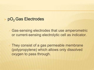   pO2 Gas Electrodes

       Gas-sensing electrodes that use amperometric
        or current-sensing electrolytic cell as indicator.

       They consist of a gas permeable membrane
        (polypropylene) which allows only dissolved
        oxygen to pass through.
 