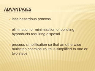 ADVANTAGES
    less hazardous process

    elimination or minimization of polluting
     byproducts requiring disposal

    process simplification so that an otherwise
     multistep chemical route is simplified to one or
     two steps
 