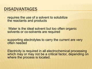 DISADVANTAGES
   requires the use of a solvent to solubilize
    the reactants and products

    Water is the ideal solvent but too often organic
    solvents or co-solvents are required

   supporting electrolytes to carry the current are very
    often needed

   Electricity is required in all electrochemical processing
    which may or may not be a critical factor, depending on
    where the process is located.
 